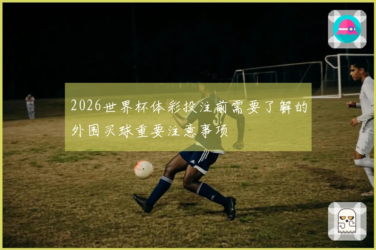 2026世界杯体彩投注前需要了解的外围买球重要注意事项