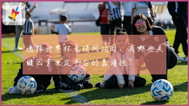 选择世界杯竞猜网站时，有哪些关键因素决定平台的靠谱性？