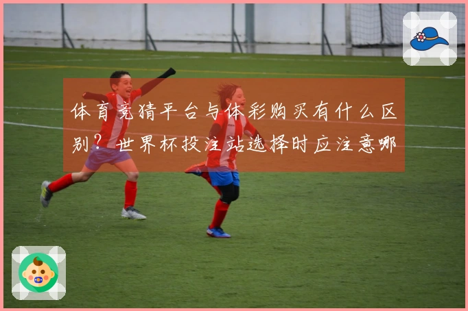体育竞猜平台与体彩购买有什么区别？世界杯投注站选择时应注意哪些事项？