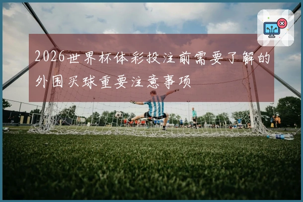 2026世界杯体彩投注前需要了解的外围买球重要注意事项